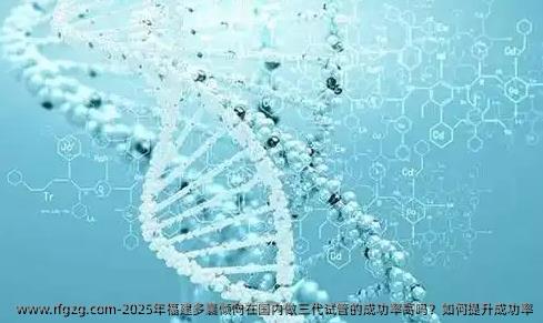 2025年福建多囊倾向在国内做三代试管的成功率高吗?如何提升成功率